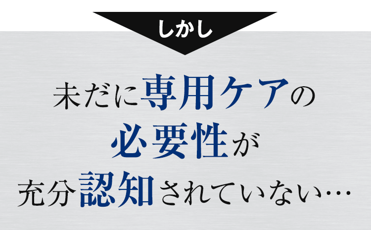 未だに専用ケアの必要性が十分認知されていない…・